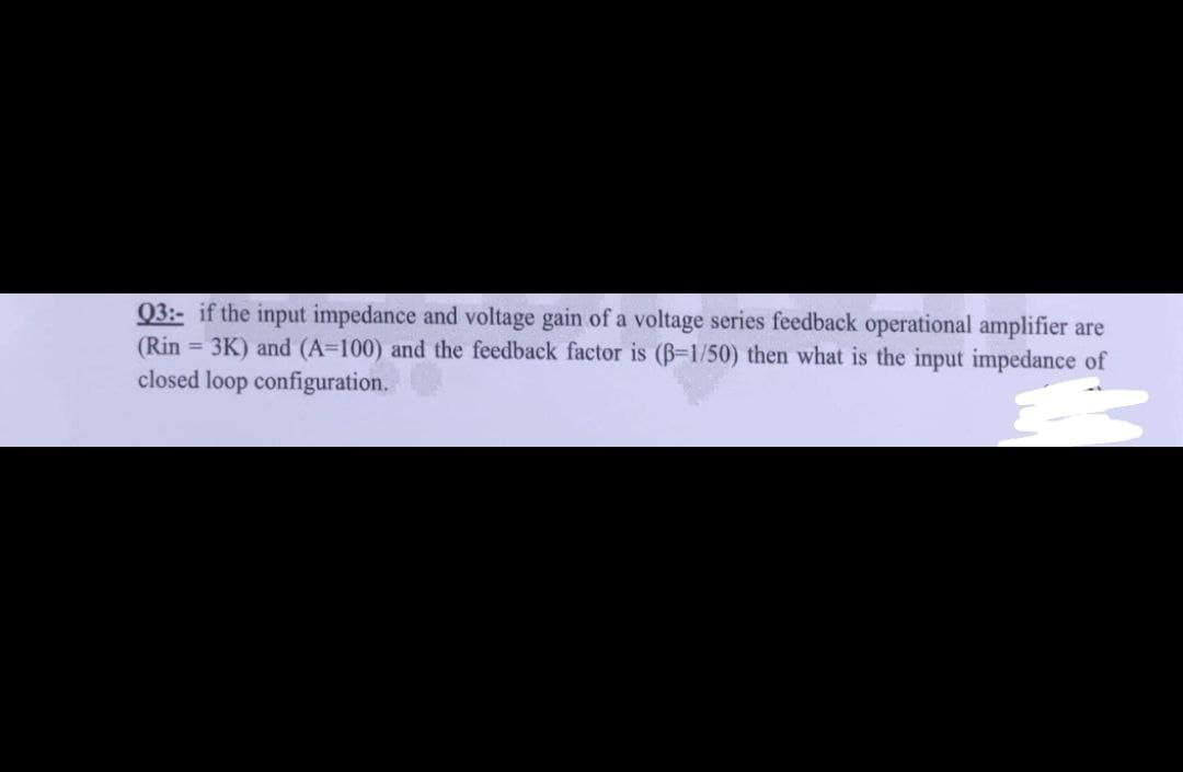 03:- if the input impedance and voltage gain of a voltage series feedback operational amplifier are
(Rin = 3K) and (A=100) and the feedback factor is (B-1/50) then what is the input impedance of
closed loop configuration.