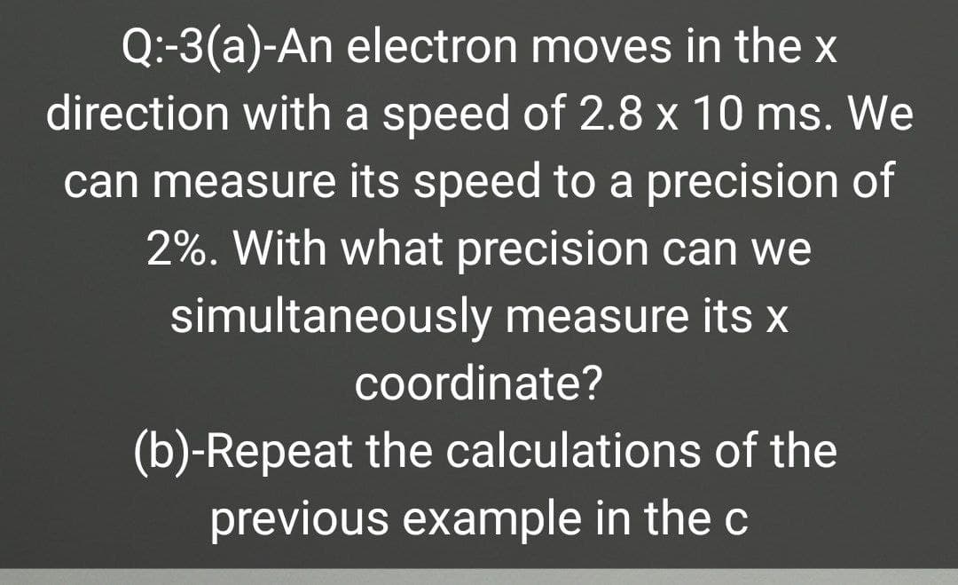 Q:-3(a)-An electron moves in the x
direction with a speed of 2.8 x 10 ms. We
can measure its speed to a precision of
2%. With what precision can we
simultaneously measure its x
coordinate?
(b)-Repeat the calculations of the
previous example in the c
