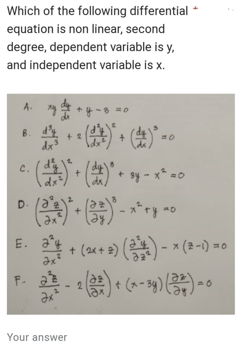 Which of the following differential
equation is non linear, second
degree, dependent variable is y,
and independent variable is x.
A.
B.
C.
xy
d³y
dx³
E.
D. /a²/2
(3²³)² + ( 3² ) ²
2
2
Əx
ду
3¹
+2
2
3
(d^²)² + (d^)² + 3y - x² = 0
зу
2
Əx²
y = 3 = 0
2
(111)
F. 222
+
Your answer
(da) ³
- x^² + y = 0
↓
22 - 2 (32²) + (x - 3y) (234) = 0
Эх
ду
- 0
+ (2x + 2) (2¹4) − × (3-1) =