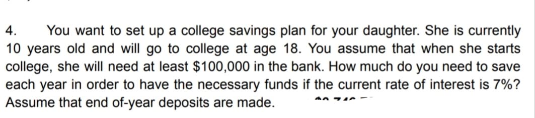 4. You want to set up a college savings plan for your daughter. She is currently
10 years old and will go to college at age 18. You assume that when she starts
college, she will need at least $100,000 in the bank. How much do you need to save
each year in order to have the necessary funds if the current rate of interest is 7%?
Assume that end of-year deposits are made.
A71C-