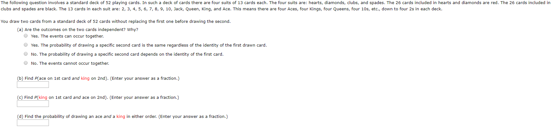The following question involves a standard deck of 52 playing cards. In such a deck of cards there are four suits of 13 cards each. The four suits are: hearts, diamonds, clubs, and spades. The 26 cards included in hearts and diamonds are red. The 26 cards included in
clubs and spades are black. The 13 cards in each suit are: 2, 3, 4, 5, 6, 7, 8, 9, 10, Jack, Queen, King, and Ace. This means there are four Aces, four Kings, four Queens, four 10s, etc., down to four 2s in each deck.
You draw two cards from a standard deck of 52 cards without replacing the first one before drawing the second.
(a) Are the outcomes on the two cards independent? Why?
O Yes. The events can occur together.
O Yes. The probability of drawing a specific second card is the same regardless of the identity of the first drawn card.
O No. The probability of drawing a specific second card depends on the identity of the first card.
O No. The events cannot occur together.
(b) Find P(ace on 1st card and king on 2nd). (Enter your answer as a fraction.)
(c) Find P(king on 1st card and ace on 2nd). (Enter your answer as a fraction.)
(d) Find the probability of drawing an ace and a king in either order. (Enter your answer as a fraction.)
