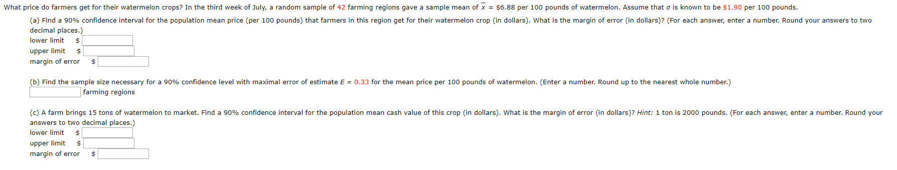 What price do farmers get for their watermelon crops? In the third week of July, a random sample of 42 farming regions gave a sample mean of x = $6.88 per 100 pounds of watermelon. Assume that o is known to be $1.90 per 100 pounds.
(a) Find a 90% confidence interval for the population mean price (per 100 pounds) that farmers in this region get for their watermelon crop (in dollars). What is the margin of error (in dollars)? (For each answer, enter a number. Round your answers to two
decimal places.)
lower limit
2$
upper limit
margin of error
(b) Find the sample size necessary for a 90% confidence level with maximal error of estimate E = 0.33 for the mean price per 100 pounds of watermelon. (Enter a number. Round up to the nearest whole number.)
farming regions
(c) A farm brings 15 tons of watermelon to market. Find a 90% confidence interval for the population mean cash value of this crop (in dollars). What is the margin of error (in dollars)? Hint: 1 ton is 2000 pounds. (For each answer, enter a number. Round your
answers to two decimal places.)
lower limit
upper limit
margin of error
2$
