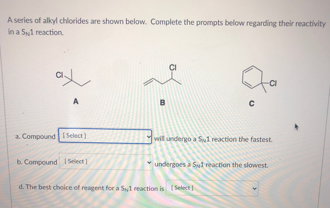 A series of alkyl chlorides are shown below. Complete the prompts below regarding their reactivity
in a SN1 reaction.
CI
B
C
a. Compound [Select]
Y will undergo a Sn1 reaction the fastest.
b. Compound [Select ]
undergoes a Sn1 reaction the slowest.
d. The best choice of reagent for a SN1 reaction is [Select ]
