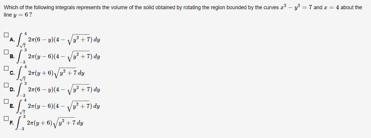 Which of the following integrals represents the volume of the solid obtained by rotating the region bounded by the curves x2 – y² = 7 and x = 4 about the
line y = 6?
4
|. 27(6 – y)(4 – V
y? + 7) dy
А.
3
В.
| 2(y – 6)(4
y? + 7) dy
4
C.
27(y + 6)/y? + 7 dy
3
| 27(6 – y)(4-
y?
+ 7) dy
D.
4.
E.
2т (у — 6)(4
Vy² + 7) dy
3
F.
:| 27(y+6) /y² + 7 dy
-3
