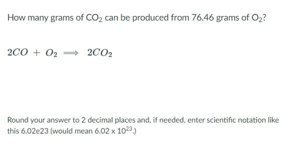 How many grams of CO2 can be produced from 76.46 grams of O2?
2CO + 02
2CO2
Round your answer to 2 decimal places and, if needed, enter scientific notation like
this 6.02e23 (would mean 6.02 x 1023.)
