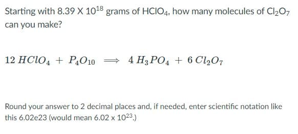 Starting with 8.39 X 1018 grams of HCIO4, how many molecules of Cl207
can you make?
12 HCIO, + P,O10 =
4 H3 PO4 + 6 Cl207
Round your answer to 2 decimal places and, if needed, enter scientific notation like
this 6.02e23 (would mean 6.02 x 1023.)

