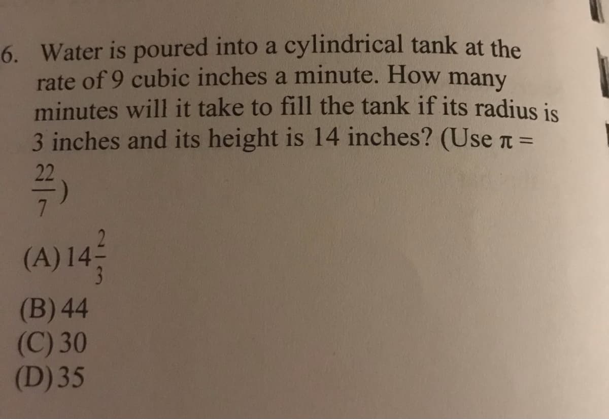 6. Water is poured into a cylindrical tank at the
rate of 9 cubic inches a minute. How many
minutes will it take to fill the tank if its radius is
3 inches and its height is 14 inches? (Use t =
22
(A) 14
3
(B) 44
(C) 30
(D) 35
