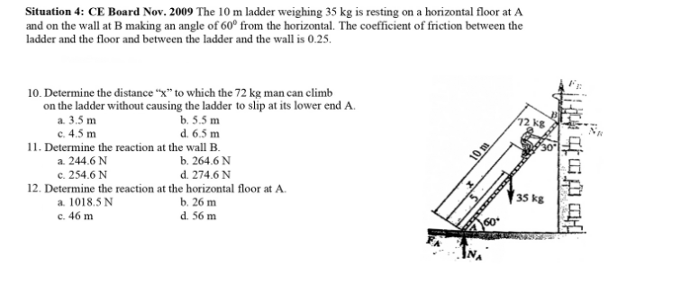 Situation 4: CE Board Nov. 2009 The 10 m ladder weighing 35 kg is resting on a horizontal floor at A
and on the wall at B making an angle of 60° from the horizontal. The coefficient of friction between the
ladder and the floor and between the ladder and the wall is 0.25.
10. Determine the distance “x" to which the 72 kg man can climb
on the ladder without causing the ladder to slip at its lower end A.
a. 3.5 m
b. 5.5 m
d. 6.5 m
11. Determine the reaction at the wall B.
c. 4.5 m
a. 244.6 N
c. 254.6 N
b. 264.6 N
d. 274.6 N
10 m
12. Determine the reaction at the horizontal floor at A.
a. 1018.5 N
c. 46 m
b. 26 m
35 kg
d. 56 m

