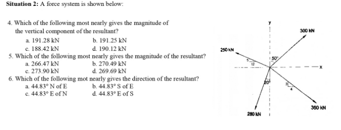 Situation 2: A force system is shown below:
4. Which of the following most nearly gives the magnitude of
the vertical component of the resultant?
a. 191.28 kN
c. 188.42 kN
5. Which of the following most nearly gives the magnitude of the resultant?
300 KN
b. 191.25 kN
d. 190.12 kN
250 KN
b. 270.49 kN
d. 269.69 kN
a. 266.47 kN
c. 273.90 kN
6. Which of the following mot nearly gives the direction of the resultant?
a. 44.83° N of E
b. 44.83° S of E
d. 44.83° E of S
c. 4.83° E of N
360 KN
280 N
