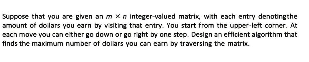 Suppose that you are given an m X n integer-valued matrix, with each entry denoting the
amount of dollars you earn by visiting that entry. You start from the upper-left corner. At
each move you can either go down or go right by one step. Design an efficient algorithm that
finds the maximum number of dollars you can earn by traversing the matrix.