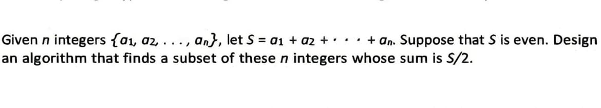 Given n integers (a₁, az, . an}, let S = a1 + a₂ + ・・・ + an. Suppose that S is even. Design
.../
an algorithm that finds a subset of these n integers whose sum is S/2.