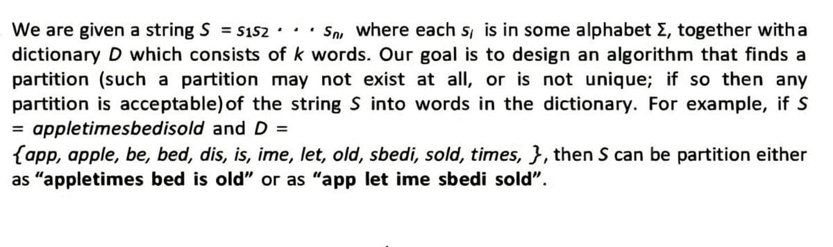 We are given a string S = $152.. • Sn, where each s, is in some alphabet Σ, together with a
dictionary D which consists of k words. Our goal is to design an algorithm that finds a
partition (such a partition may not exist at all, or is not unique; if so then any
partition is acceptable) of the string S into words in the dictionary. For example, if S
appletimesbedisold and D =
{app, apple, be, bed, dis, is, ime, let, old, sbedi, sold, times, }, then S can be partition either
as "appletimes bed is old" or as "app let ime sbedi sold".