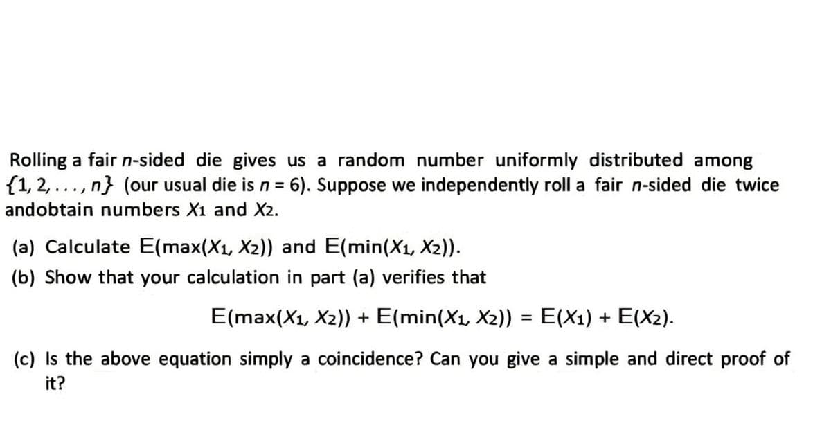 Rolling a fair n-sided die gives us a random number uniformly distributed among
{1,2,..., n} (our usual die is n = 6). Suppose we independently roll a fair n-sided die twice
andobtain numbers X1 and X2.
(a) Calculate E(max(X₁, X2)) and E(min(X₁, X2)).
(b) Show that your calculation in part (a) verifies that
E(max(X1, X2)) + E(min(X₁, X2)) = E(X1) + E(X₂).
(c) Is the above equation simply a coincidence? Can you give a simple and direct proof of
it?