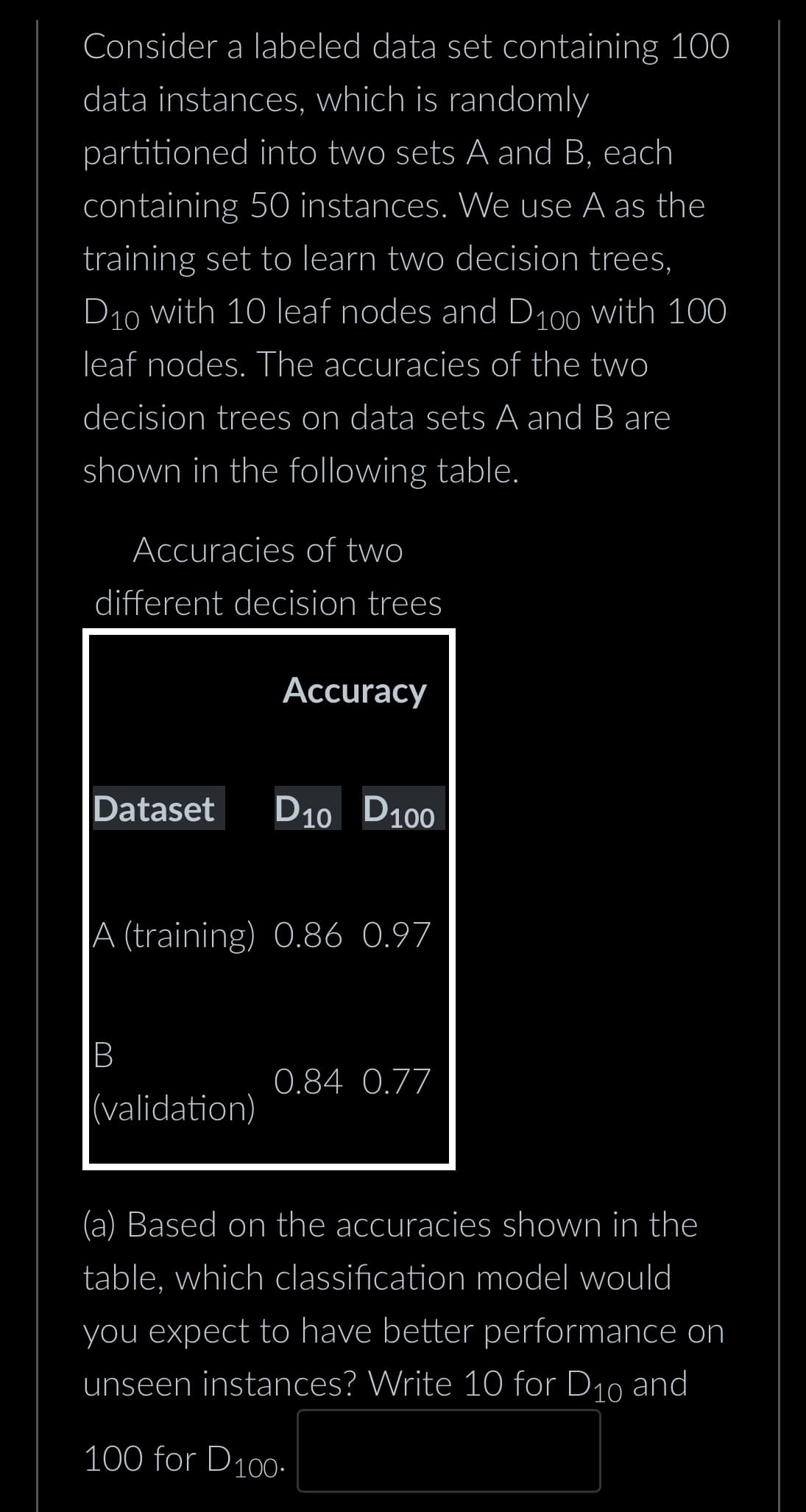 Consider a labeled data set containing 100
data instances, which is randomly
partitioned into two sets A and B, each
containing 50 instances. We use A as the
training set to learn two decision trees,
D10 with 10 leaf nodes and D100 with 100
leaf nodes. The accuracies of the two
decision trees on data sets A and B are
shown in the following table.
Accuracies of two
different decision trees
Dataset
B
Accuracy
A (training) 0.86 0.97
(validation)
D10 D100
0.84 0.77
(a) Based on the accuracies shown in the
table, which classification model would
you expect to have better performance on
unseen instances? Write 10 for D₁0 and
100 for D100.