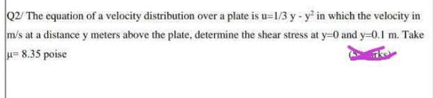 Q2/ The cquation of a velocity distribution over a plate is u=1/3 y - y in which the velocity in
m/s at a distance y meters above the plate, determine the shear stress at y=0 and y-0.1 m. Take
u= 8.35 poise
