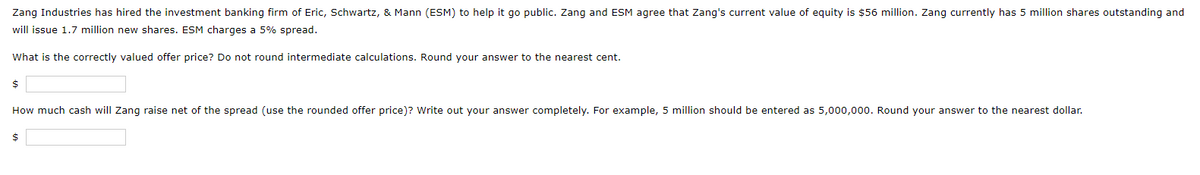 Zang Industries has hired the investment banking firm of Eric, Schwartz, & Mann (ESM) to help it go public. Zang and ESM agree that Zang's current value of equity is $56 million. Zang currently has 5 million shares outstanding and
will issue 1.7 million new shares. ESM charges a 5% spread.
What is the correctly valued offer price? Do not round intermediate calculations. Round your answer to the nearest cent.
$
How much cash will Zang raise net of the spread (use the rounded offer price)? Write out your answer completely. For example, 5 million should be entered as 5,000,000. Round your answer to the nearest dollar.
