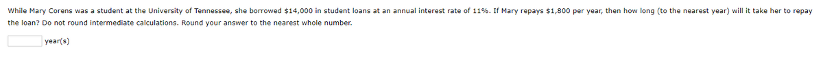 While Mary Corens was a student at the University of Tennessee, she borrowed $14,000 in student loans at an annual interest rate of 11%. If Mary repays $1,800 per year, then how long (to the nearest year) will it take her to repay
the loan? Do not round intermediate calculations. Round your answer to the nearest whole number.
year(s)
