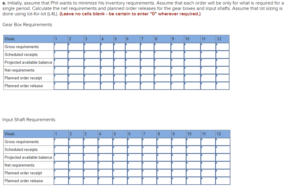 a. Initially, assume that Phil wants to minimize his inventory requirements. Assume that each order will be only for what is required for a
single period. Calculate the net requirements and planned order releases for the gear boxes and input shafts. Assume that lot sizing is
done using lot-for-lot (L4L). (Leave no cells blank - be certain to enter "0" wherever required.)
Gear Box Requirements
Week:
1
3
4
5
7
9
10
11
12
Gross requirements
Scheduled receipts
Projected available balance
Net requirements
Planned order receipt
Planned order release
Input Shaft Requirements
Week:
1
5
6
8
9
10
12
Gross requirements
Scheduled receipts
Projected available balance
Net requirements
Planned order receipt
Planned order release
11
3.
2.
