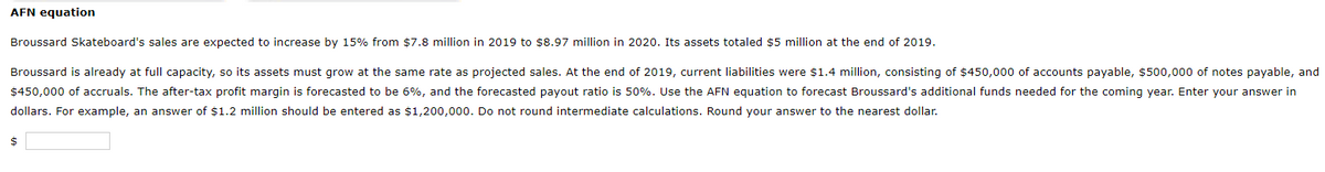 AFN equation
Broussard Skateboard's sales are expected to increase by 15% from $7.8 million in 2019 to $8.97 million in 2020. Its assets totaled $5 million at the end of 2019.
Broussard is already at full capacity, so its assets must grow at the same rate as projected sales. At the end of 2019, current liabilities were $1.4 million, consisting of $450,000 of accounts payable, $500,000 of notes payable, and
$450,000 of accruals. The after-tax profit margin is forecasted to be 6%, and the forecasted payout ratio is 50%. Use the AFN equation to forecast Broussard's additional funds needed for the coming year. Enter your answer in
dollars. For example, an answer of $1.2 million should be entered as $1,200,000. Do not round intermediate calculations. Round your answer to the nearest dollar.
$
