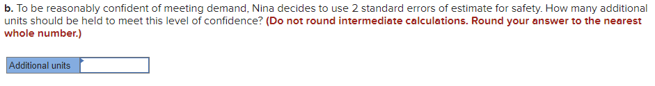 b. To be reasonably confident of meeting demand, Nina decides to use 2 standard errors of estimate for safety. How many additional
units should be held to meet this level of confidence? (Do not round intermediate calculations. Round your answer to the nearest
whole number.)
Additional units
