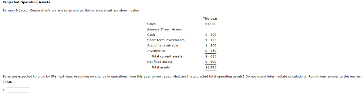 Projected Operating Assets
Berman & Jaccor Corporation's current sales and partial balance sheet are shown below.
This year
Sales
$1,000
Balance Sheet: Assets
Cash
$ 200
Short-term investments
$ 135
Accounts receivable
$ 200
Inventories
$ 150
Total current assets
$ 685
Net fixed assets
$ 600
Total assets
$1,285
Sales are expected to grow by 8% next year. Assuming no change in operations from this year to next year, what are the projected total operating assets? Do not round intermediate calculations. Round your answer to the nearest
dollar.
$
