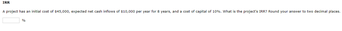 IRR
A project has an initial cost of $45,000, expected net cash inflows of $10,000 per year for 8 years, and a cost of capital of 10%. What is the project's IRR? Round your answer to two decimal places.
%
