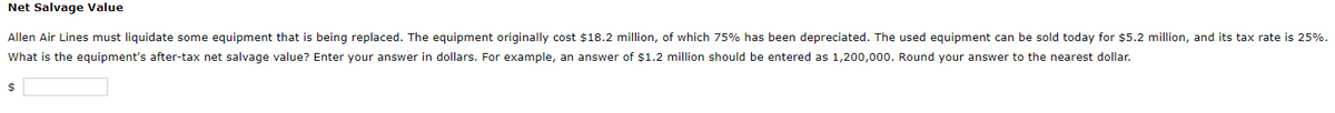 Net Salvage Value
Allen Air Lines must liquidate some equipment that is being replaced. The equipment originally cost $18.2 million, of which 75% has been depreciated. The used equipment can be sold today for $5.2 million, and its tax rate is 25%.
What is the equipment's after-tax net salvage value? Enter your answer in dollars. For example, an answer of $1.2 million should be entered as 1,200,000. Round your answer to the nearest dollar.
2$
