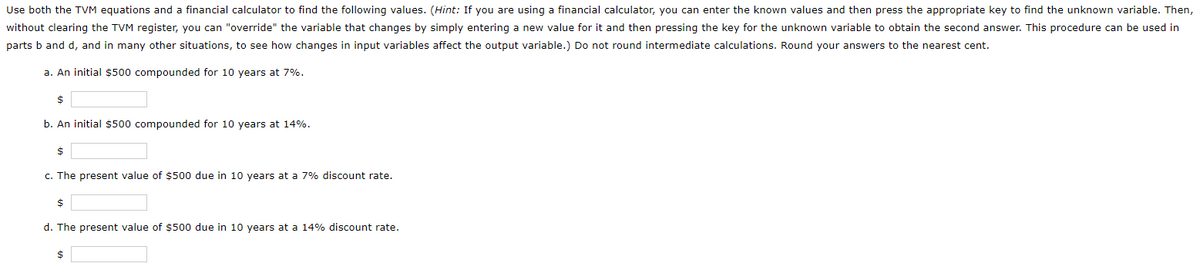 Use both the TVM equations and a financial calculator to find the following values. (Hint: If you are using a financial calculator, you can enter the known values and then press the appropriate key to find the unknown variable. Then,
without clearing the TVM register, you can "override" the variable that changes by simply entering a new value for it and then pressing the key for the unknown variable to obtain the second answer. This procedure can be used in
parts b and d, and in many other situations, to see how changes in input variables affect the output variable.) Do not round intermediate calculations. Round your answers to the nearest cent.
a. An initial $500 compounded for 10 years at 7%.
b. An initial $500 compounded for 10 years at 14%.
c. The present value of $500 due in 10 years at a 7% discount rate.
24
d. The present value of $500 due in 10 years at a 14% discount rate.
2$
