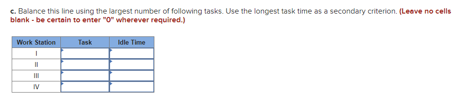 c. Balance this line using the largest number of following tasks. Use the longest task time as a secondary criterion. (Leave no cells
blank - be certain to enter "0" wherever required.)
Work Station
Task
Idle Time
II
II
IV
