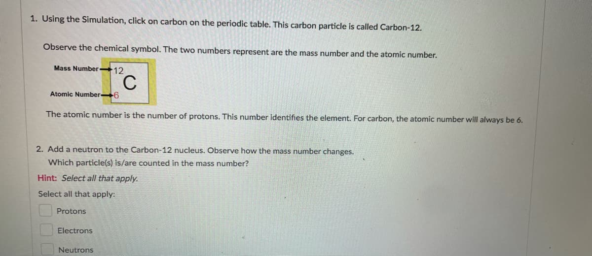1. Using the Simulation, click on carbon on the periodic table. This carbon particle is called Carbon-12.
Observe the chemical symbol. The two numbers represent are the mass number and the atomic number.
Mass Number 12
C
Atomic Number 6
The atomic number is the number of protons. This number identifies the element. For carbon, the atomic number will always be 6.
2. Add a neutron to the Carbon-12 nucleus. Observe how the mass number changes.
Which particle(s) is/are counted in the mass number?
Hint: Select all that apply.
Select all that apply:
Protons
Electrons
Neutrons
