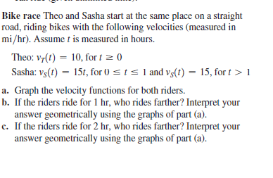 Bike race Theo and Sasha start at the same place on a straight
road, riding bikes with the following velocities (measured in
mi/hr). Assume t is measured in hours.
Theo: v7(t) = 10, for t = 0
Sasha: vs(t) = 15t, for 0 s t s 1 and v3(1) = 15, for t > 1
%3D
a. Graph the velocity functions for both riders.
b. If the riders ride for 1 hr, who rides farther? Interpret your
answer geometrically using the graphs of part (a).
c. If the riders ride for 2 hr, who rides farther? Interpret your
answer geometrically using the graphs of part (a).
