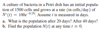 A culture of bacteria in a Petri dish has an initial popula-
tion of 1500 cells and grows at a rate (in cells/day) of
N'(t) = 100e 0.251!. Assume t is measured in days.
a. What is the population after 20 days? After 40 days?
b. Find the population N(t) at any time t = 0.
