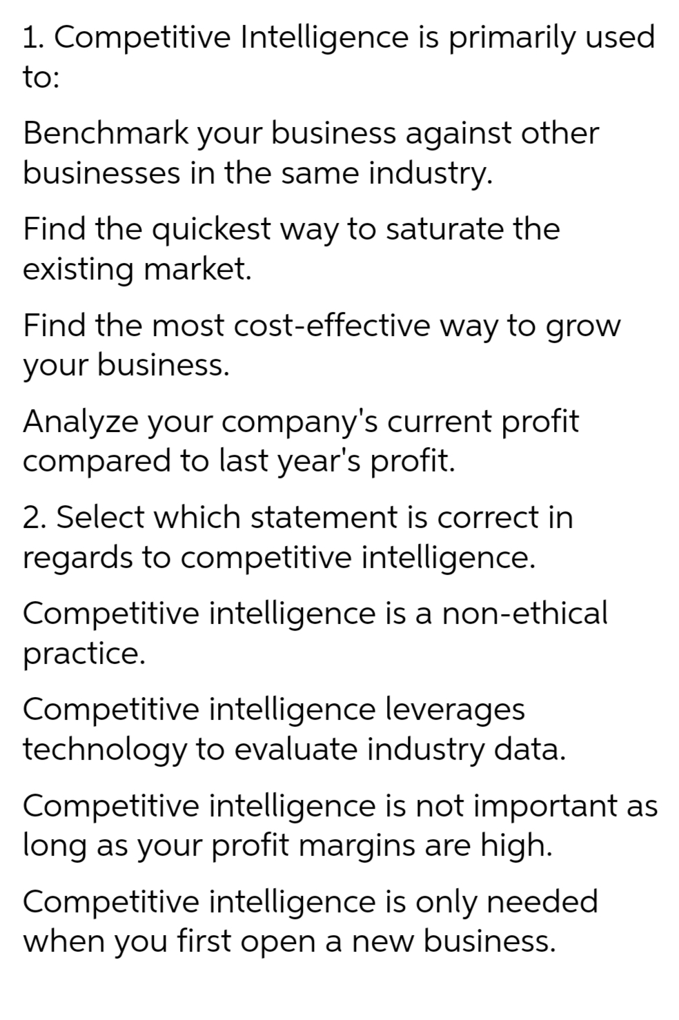 1. Competitive Intelligence is primarily used
to:
Benchmark your business against other
businesses in the same industry.
Find the quickest way to saturate the
existing market.
Find the most cost-effective way to grow
your business.
Analyze your company's current profit
compared to last year's profit.
2. Select which statement is correct in
regards to competitive intelligence.
Competitive intelligence is a non-ethical
practice.
Competitive intelligence leverages
technology to evaluate industry data.
Competitive intelligence is not important as
long as your profit margins are high.
Competitive intelligence is only needed
when you first open a new business.
