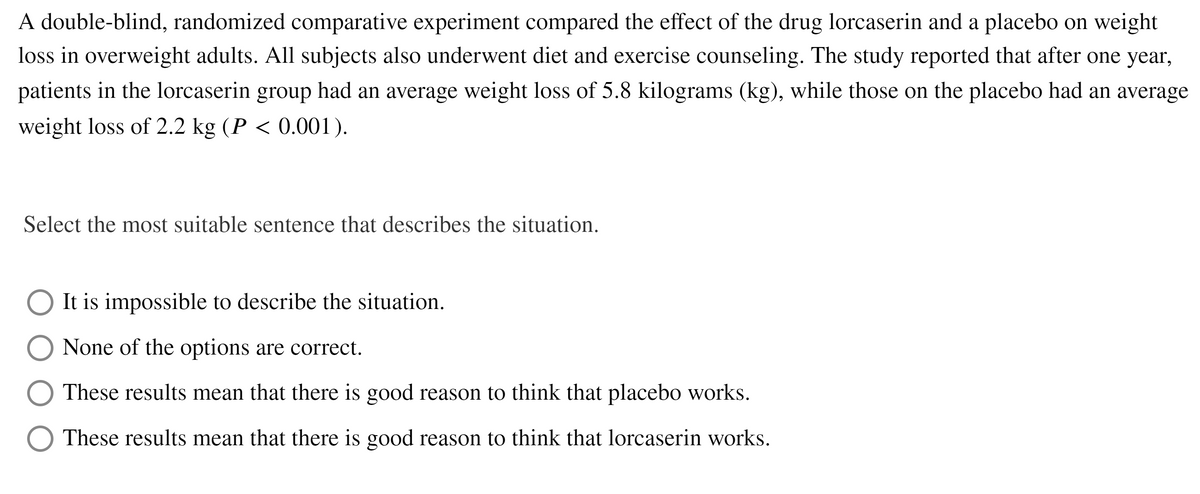 A double-blind, randomized comparative experiment compared the effect of the drug lorcaserin and a placebo on weight
loss in overweight adults. All subjects also underwent diet and exercise counseling. The study reported that after one year,
patients in the lorcaserin group had an average weight loss of 5.8 kilograms (kg), while those on the placebo had an average
weight loss of 2.2 kg (P < 0.001).
Select the most suitable sentence that describes the situation.
It is impossible to describe the situation.
None of the options are correct.
These results mean that there is good reason to think that placebo works.
These results mean that there is good reason to think that lorcaserin works.
