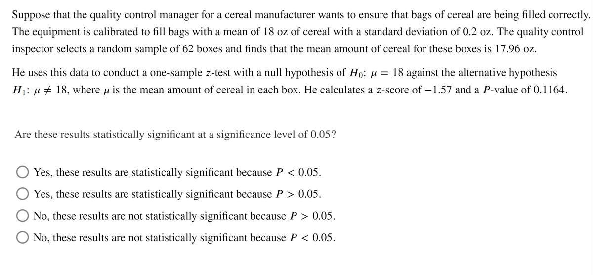 Suppose that the quality control manager for a cereal manufacturer wants to ensure that bags of cereal are being filled correctly.
The equipment is calibrated to fill bags with a mean of 18 oz of cereal with a standard deviation of 0.2 oz. The quality control
inspector selects a random sample of 62 boxes and finds that the mean amount of cereal for these boxes is 17.96 oz.
He uses this data to conduct a one-sample z-test with a null hypothesis of Ho: µ = 18 against the alternative hypothesis
Hj: µ ± 18, where u is the mean amount of cereal in each box. He calculates a z-score of –1.57 and a P-value of 0.1164.
Are these results statistically significant at a significance level of 0.05?
Yes, these results are statistically significant because P < 0.05.
O Yes, these results are statistically significant because P > 0.05.
No, these results are not statistically significant because P > 0.05.
O No, these results are not statistically significant because P < 0.05.
