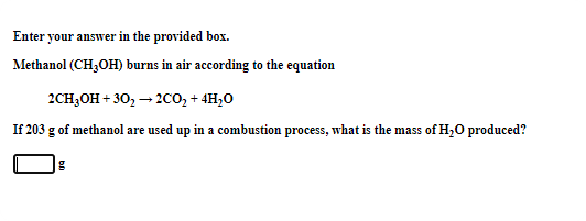 Enter your answer in the provided box.
Methanol (CH,OH) burns in air according to the equation
2CH3OH + 30, – 20o, + 4H,0
If 203 g of methanol are used up in a combustion process, what is the mass of H,0 produced?
