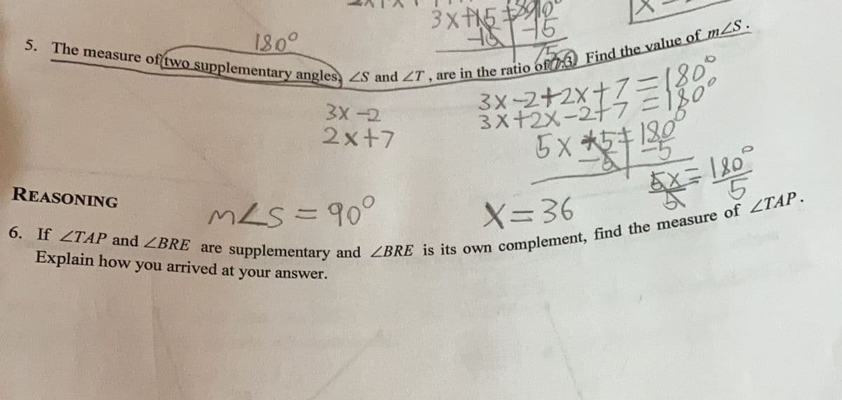 180°
5. The measure of two supplementary angles, ZS and ZT, are in the ratio of:3) Find the value of mZS.
3x+590°
46 75
FOA
REASONING
#731
= 180°
180°
6. If TAP and ZBRE are supplementary and ZBRE is its own complement, find the measure of ZTAP.
45+ 130
KX=180/₂
5X=
Explain how you arrived at your answer.
5
3x-2
2x+7
=
3x-2+2x+
3x+2x-2+7?
5x+5