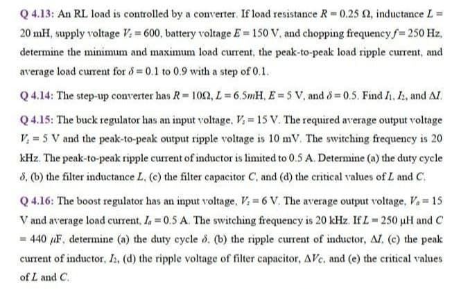 Q 4.13: An RL load is controlled by a converter. If load resistance R 0.25 2, inductance L =
20 mH, supply voltage V: = 600, battery voltage E = 150 V, and chopping frequency f= 250 Hz,
determine the minimum and maximum load current, the peak-to-peak load ripple current, and
average load current for d =0.1 to 0.9 with a step of 0.1.
Q 4.14: The step-up converter has R= 1052, L= 6.5mH, E = 5 V, and 8 = 0.5. Find I, I, and AI.
Q 4.15: The buck regulator has an input voltage. Vi = 15 V. The required average output voltage
V, = 5 V and the peak-to-peak output ripple voltage is 10 mV. The switching frequency is 20
kHz. The peak-to-peak ripple current of inductor is limited to 0.5 A. Determine (a) the duty cycle
8, (b) the filter inductance L, (c) the filter capacitor C, and (d) the critical values of L and C.
Q 4.16: The boost regulator has an input voltage, V = 6 V. The average output voltage, Va = 15
V and average load current, Ia 0.5 A. The switching frequency is 20 kHz. If L 250 uH and C
= 440 µF, determine (a) the duty cycle d, (b) the ripple current of inductor, AI, (c) the peak
current of inductor, Ih, (d) the ripple voltage of filter capacitor, AVc. and (e) the critical values
of L and C.
