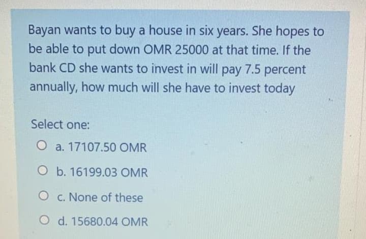 Bayan wants to buy a house in six years. She hopes to
be able to put down OMR 25000 at that time. If the
bank CD she wants to invest in will pay 7.5 percent
annually, how much will she have to invest today
Select one:
O a. 17107.50 OMR
O b. 16199.03 OMR
O c. None of these
O d. 15680.04 OMR
