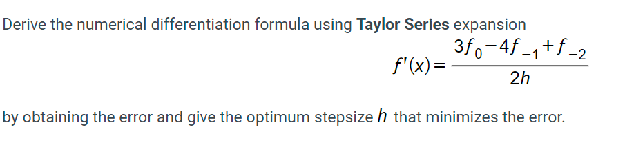 Derive the numerical differentiation formula using Taylor Series expansion
3fo-4f -1+f -2
f'(x)=
2h
by obtaining the error and give the optimum stepsize h that minimizes the error.
