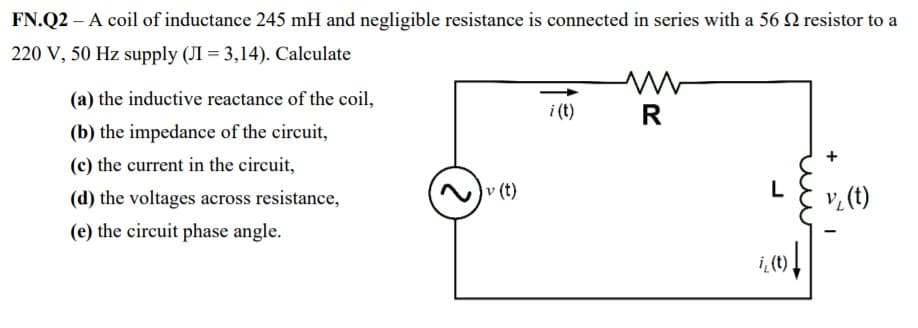 FN.Q2 – A coil of inductance 245 mH and negligible resistance is connected in series with a 56 N resistor to a
220 V, 50 Hz supply (JI = 3,14). Calculate
(a) the inductive reactance of the coil,
i (t)
R
(b) the impedance of the circuit,
+
(c) the current in the circuit,
(d) the voltages across resistance,
v (t)
L
v, (t)
(e) the circuit phase angle.
i, (t)
