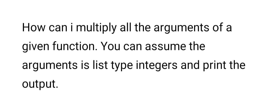 How can i multiply all the arguments of a
given function. You can assume the
arguments is list type integers and print the
output.
