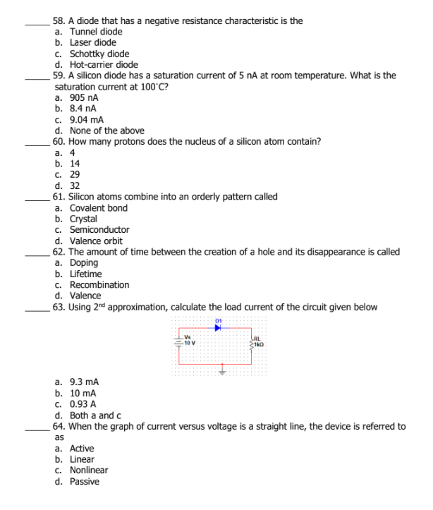 58. A diode that has a negative resistance characteristic is the
a. Tunnel diode
b. Laser diode
c. Schottky diode
d. Hot-carrier diode
59. A silicon diode has a saturation current of 5 nA at room temperature. What is the
saturation current at 100°C?
а. 905 nА
b. 8.4 nA
c. 9.04 mA
d. None of the above
60. How many protons does the nucleus of a silicon atom contain?
а. 4
b. 14
с. 29
d. 32
61. Silicon atoms combine into an orderly pattern called
a. Covalent bond
b. Сrystal
c. Semiconductor
d. Valence orbit
62. The amount of time between the creation of a hole and its disappearance is called
a. Doping
b. Lifetime
c. Recombination
d. Valence
63. Using 2nd approximation, calculate the load current of the circuit given below
10 V
а. 9.3 mA
b. 10 mA
с. 0.93 А
d. Both a and c
64. When the graph of current versus voltage is a straight line, the device is referred to
as
a. Active
b. Linear
c. Nonlinear
d. Passive
