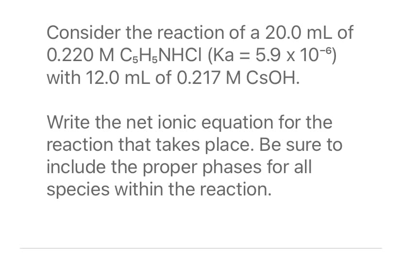 Consider the reaction of a 20.0 mL of
0.220 M C5H5NHCI (Ka = 5.9 x 10-6)
with 12.0 mL of 0.217 M CSOH.
Write the net ionic equation for the
reaction that takes place. Be sure to
include the proper phases for all
species within the reaction.