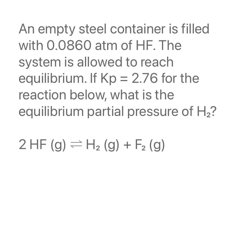 An empty steel container is filled
with 0.0860 atm of HF. The
system is allowed to reach
equilibrium. If Kp = 2.76 for the
reaction below, what is the
equilibrium partial pressure of H₂?
2 HF (g) = H₂(g) + F₂ (g)