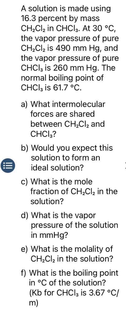 A solution is made using
16.3 percent by mass
CH₂Cl2 in CHCl3. At 30 °C,
the vapor pressure of pure
CH₂Cl₂ is 490 mm Hg, and
the vapor pressure of pure
CHCl3 is 260 mm Hg. The
normal boiling point of
CHCl3 is 61.7 °C.
a) What intermolecular
forces are shared
between CH₂Cl₂ and
CHCI3?
b) Would you expect this
solution to form an
ideal solution?
c) What is the mole
fraction of CH₂Cl₂ in the
solution?
d) What is the vapor
pressure of the solution
in mmHg?
e) What is the molality of
CH₂Cl₂ in the solution?
f) What is the boiling point
in °C of the solution?
(Kb for CHCl3 is 3.67 °C/
m)