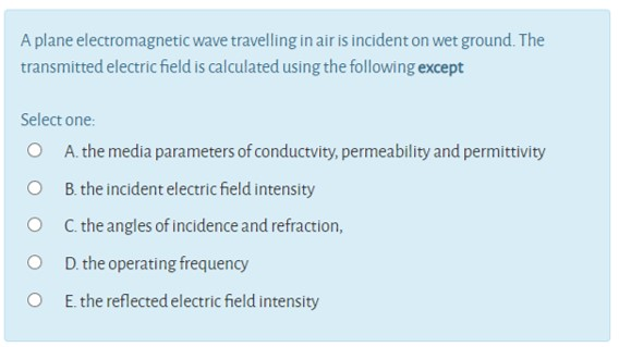A plane electromagnetic wave travelling in air is incident on wet ground. The
transmitted electric field is calculated using the following except
Select one:
O A. the media parameters of conductvity, permeability and permittivity
O B.the incident electric field intensity
O C.the angles of incidence and refraction,
O D. the operating frequency
O E. the reflected electric field intensity
