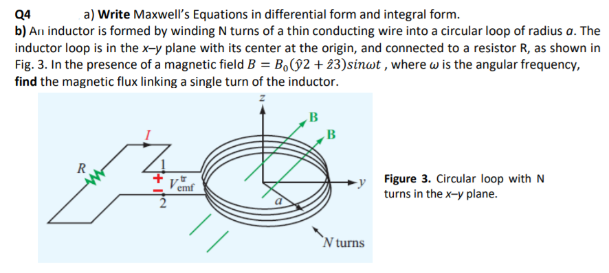 a) Write Maxwell's Equations in differential form and integral form.
Q4
b) An inductor is formed by winding N turns of a thin conducting wire into a circular loop of radius a. The
inductor loop is in the x-y plane with its center at the origin, and connected to a resistor R, as shown in
Fig. 3. In the presence of a magnetic field B = Bo§2 + 23)sinwt , where w is the angular frequency,
find the magnetic flux linking a single turn of the inductor.
