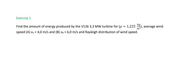 Exercise 1
Find the amount of energy produced by the V126 3,3 MW turbine for (p = 1,225 ), average wind
speed (A) v, = 4,0 m/s and (B) v, = 6,0 m/s and Rayleigh distribution of wind speed.
