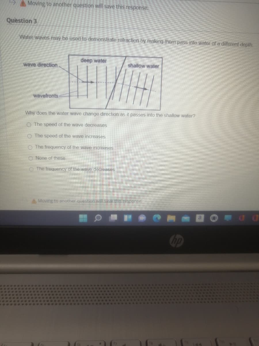 A A Moving to another question will save this response.
Question 3
Water waves may be used to demonstrate refraction by making them pass into water of a different depth.
deep water
wave direction.
shallow water
wavefronts
Why does the water wave change direction as it passes into the shallow water?
O The speed of the wave decreases
O The speed of the wave increases
O The frequency of the wave increases
O None of these
O The frequency of the wave decreases
AMoving to another question will save this response.
op
